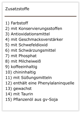 Zusatzstoffe   1) Farbstoff   2) mit Konservierungsstoffen  3) Antioxidationsmittel 4) mit Geschmacksverst�rker  5) mit Schwefeldioxid  6) mit Schw�rzungsmittel 7) mit Phosphat   8) mit Milcheiwei�  9) koffeeinhaltig  10) chininhaltig  11) mit S��ungsmitteln  12) enth�lt eine Phenylalaninquelle  13) gewachst 14) mit Taurin  15) Pflanzen�l aus gv-Soja